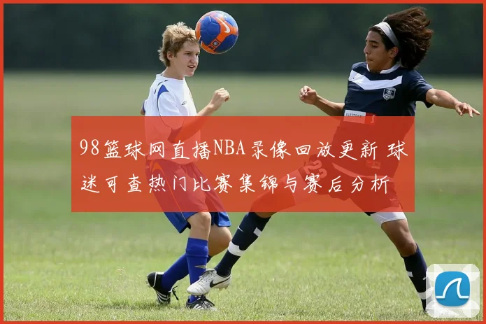 98篮球网直播NBA录像回放更新 球迷可查热门比赛集锦与赛后分析