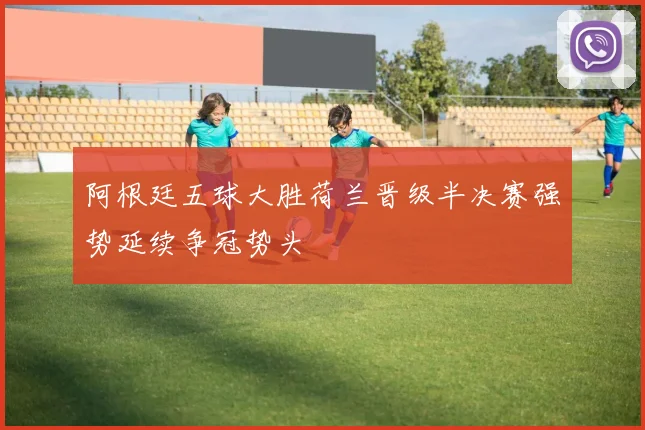 阿根廷五球大胜荷兰晋级半决赛强势延续争冠势头