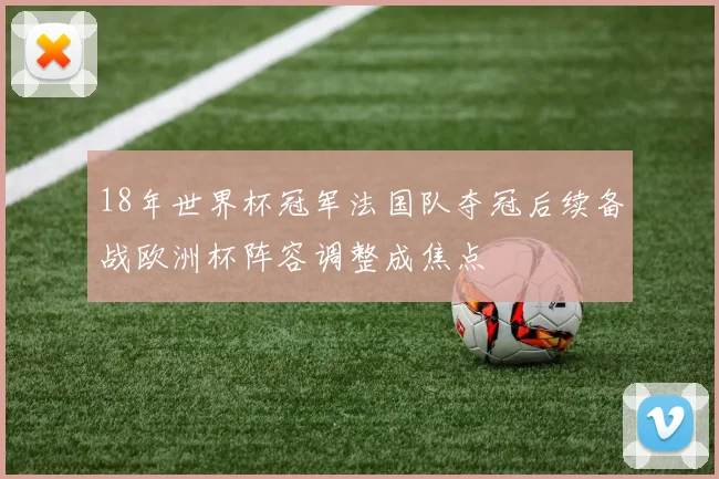 18年世界杯冠军法国队夺冠后续备战欧洲杯阵容调整成焦点