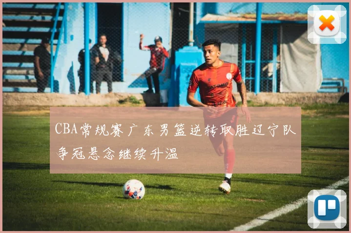 CBA常规赛广东男篮逆转取胜辽宁队争冠悬念继续升温