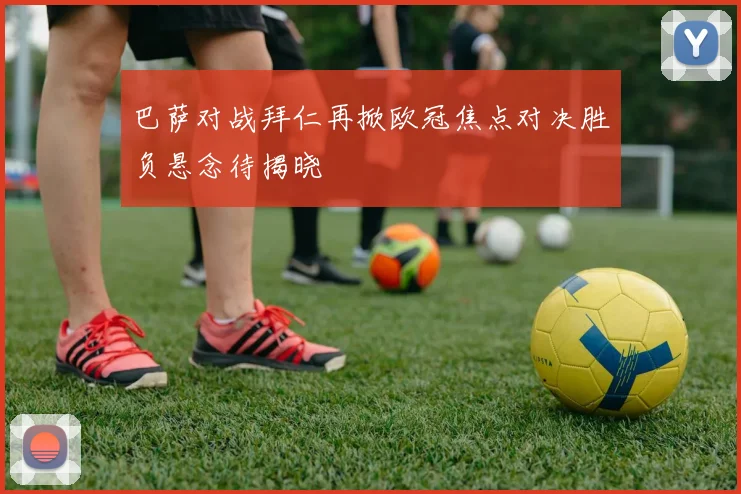 巴萨对战拜仁再掀欧冠焦点对决胜负悬念待揭晓