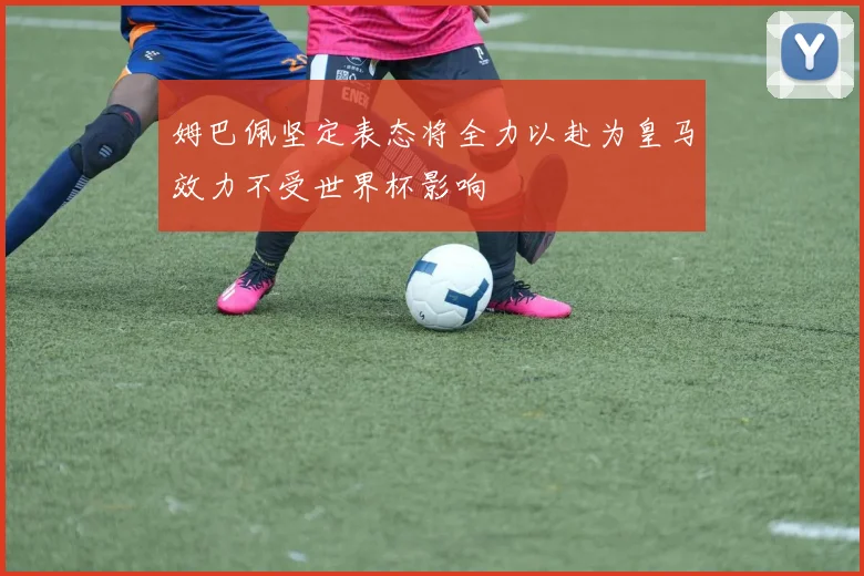 姆巴佩坚定表态将全力以赴为皇马效力不受世界杯影响