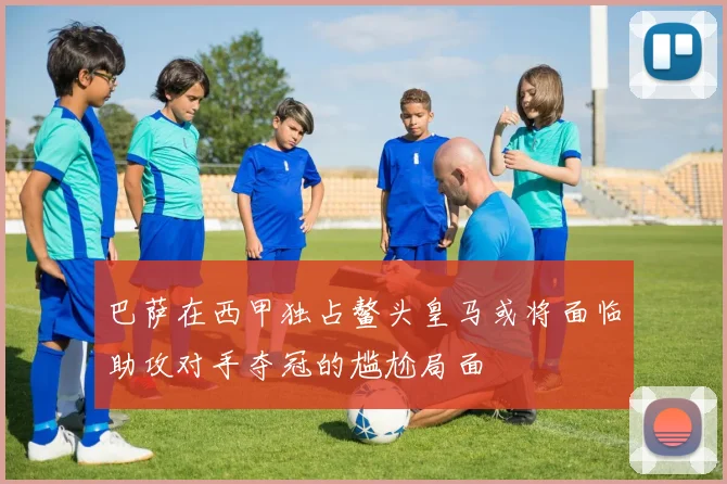 巴萨在西甲独占鳌头皇马或将面临助攻对手夺冠的尴尬局面