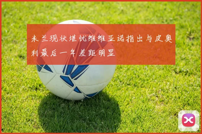 米兰现状堪忧维维亚诺指出与皮奥利最后一年差距明显