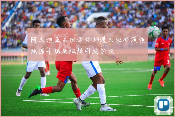 阿夫迪亚主动示好却遭文班冷漠拒绝握手场面尴尬引发热议