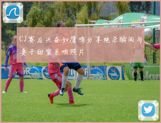 CJ赛后兴奋如鹰鸣分享绝杀瞬间与妻子甜蜜亲吻照片