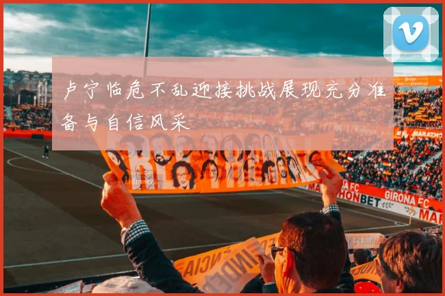 卢宁临危不乱迎接挑战展现充分准备与自信风采