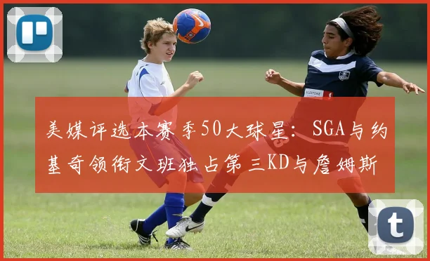美媒评选本赛季50大球星：SGA与约基奇领衔文班独占第三KD与詹姆斯紧随其后