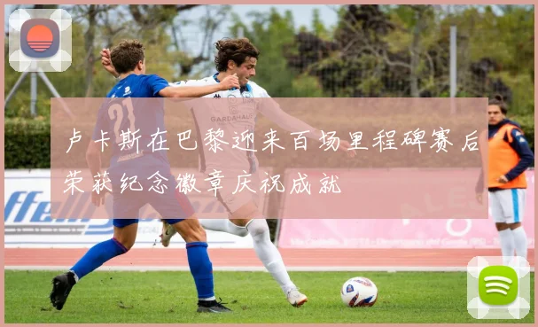 卢卡斯在巴黎迎来百场里程碑赛后荣获纪念徽章庆祝成就