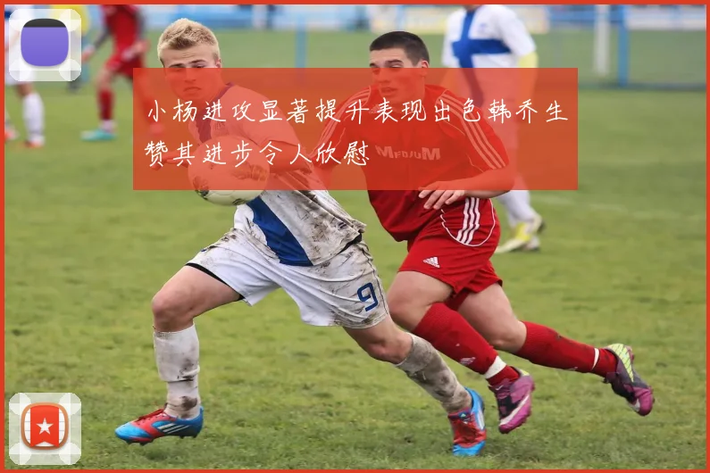 小杨进攻显著提升表现出色韩乔生赞其进步令人欣慰
