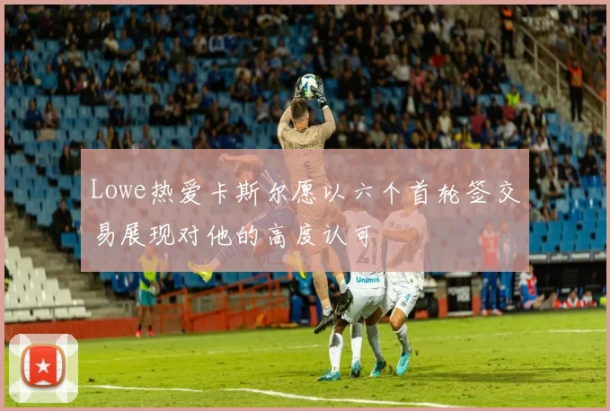 Lowe热爱卡斯尔愿以六个首轮签交易展现对他的高度认可