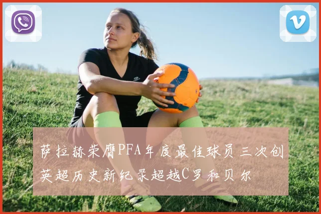 萨拉赫荣膺PFA年度最佳球员三次创英超历史新纪录超越C罗和贝尔