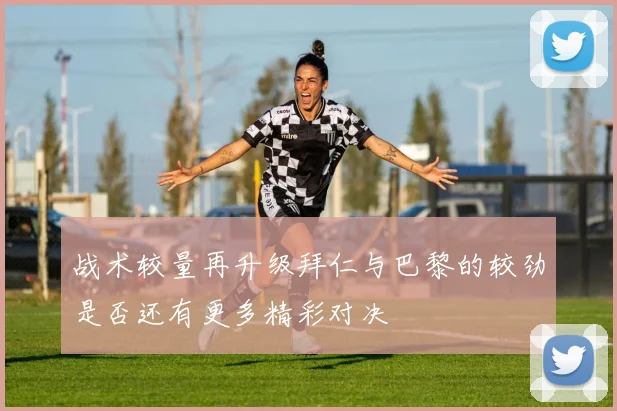 战术较量再升级拜仁与巴黎的较劲是否还有更多精彩对决