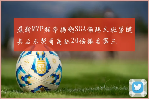 最新MVP赔率揭晓SGA领跑文班紧随其后东契奇高达20倍排名第三