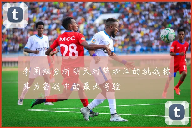 李国旭分析明天对阵浙江的挑战称其为备战中的最大考验