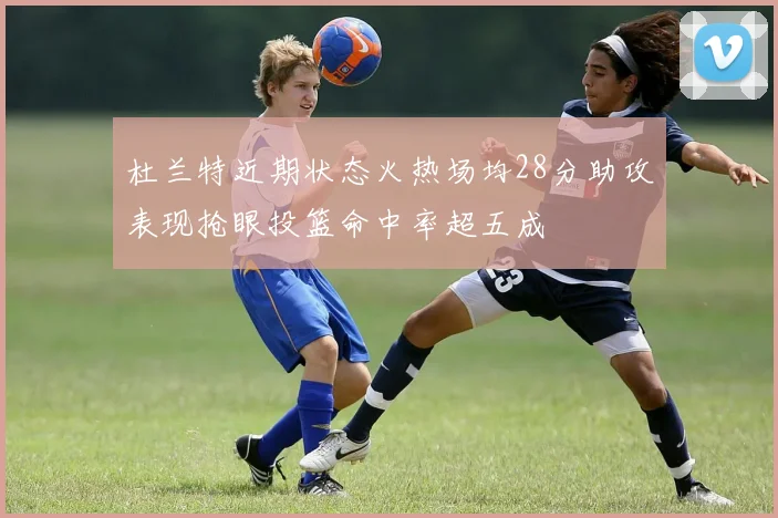 杜兰特近期状态火热场均28分助攻表现抢眼投篮命中率超五成