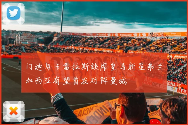 门迪与卡雷拉斯缺席皇马新星弗兰加西亚有望首发对阵曼城