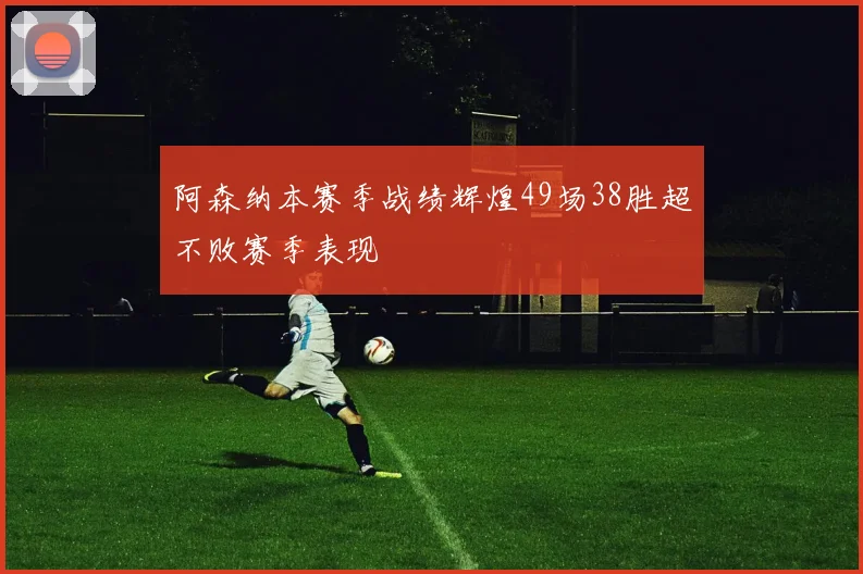 阿森纳本赛季战绩辉煌49场38胜超不败赛季表现