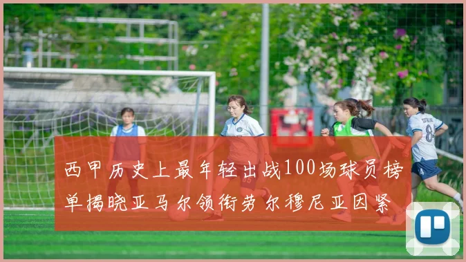 西甲历史上最年轻出战100场球员榜单揭晓亚马尔领衔劳尔穆尼亚因紧随其后