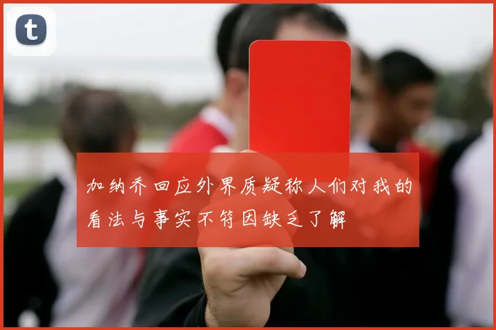 加纳乔回应外界质疑称人们对我的看法与事实不符因缺乏了解