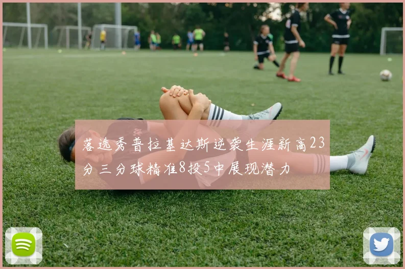 落选秀普拉基达斯逆袭生涯新高23分三分球精准8投5中展现潜力