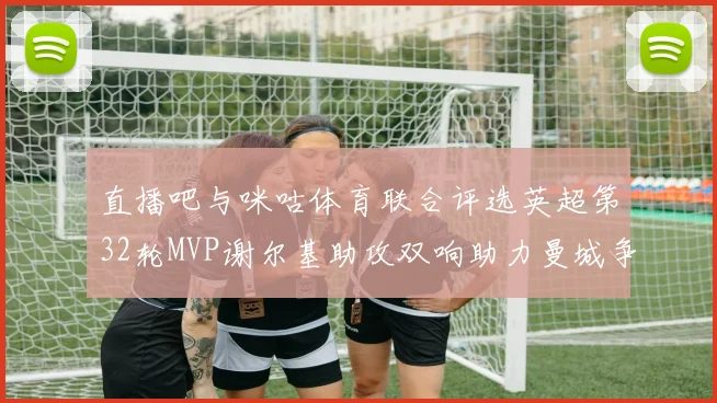 直播吧与咪咕体育联合评选英超第32轮MVP谢尔基助攻双响助力曼城争冠